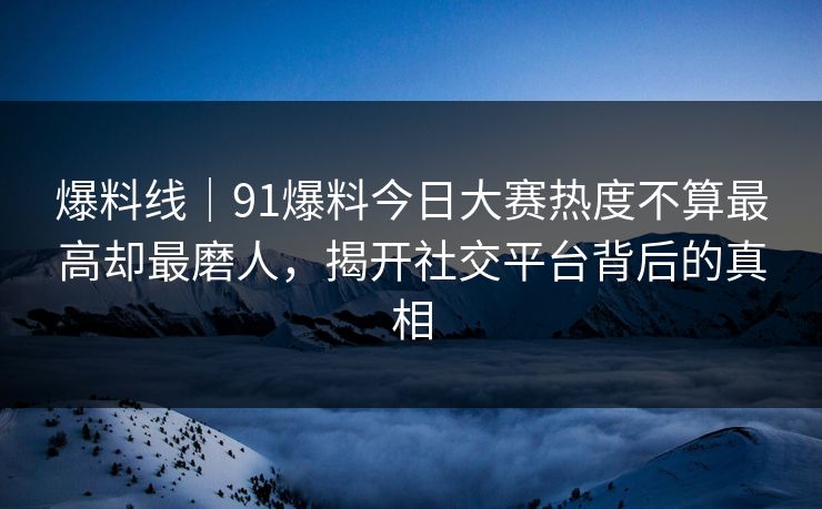 爆料线｜91爆料今日大赛热度不算最高却最磨人，揭开社交平台背后的真相