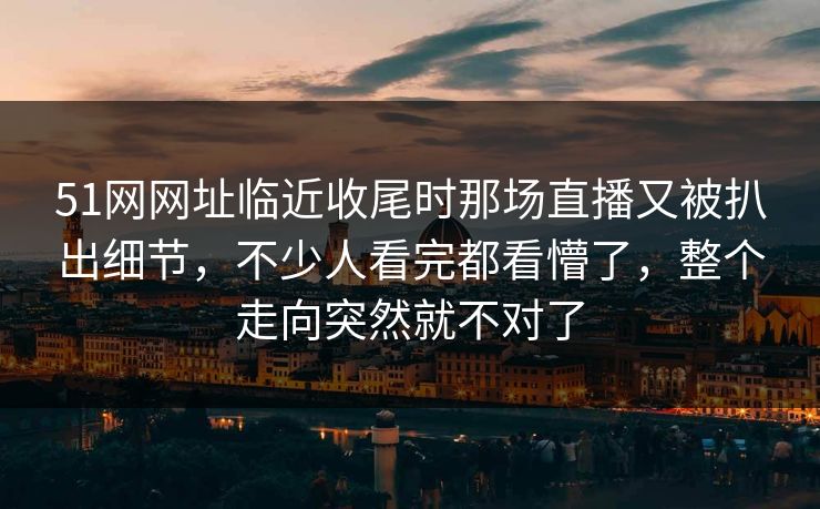 51网网址临近收尾时那场直播又被扒出细节，不少人看完都看懵了，整个走向突然就不对了