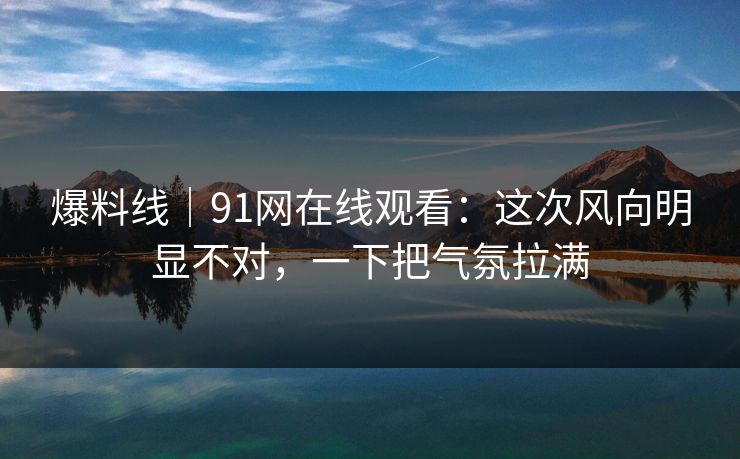 爆料线｜91网在线观看：这次风向明显不对，一下把气氛拉满
