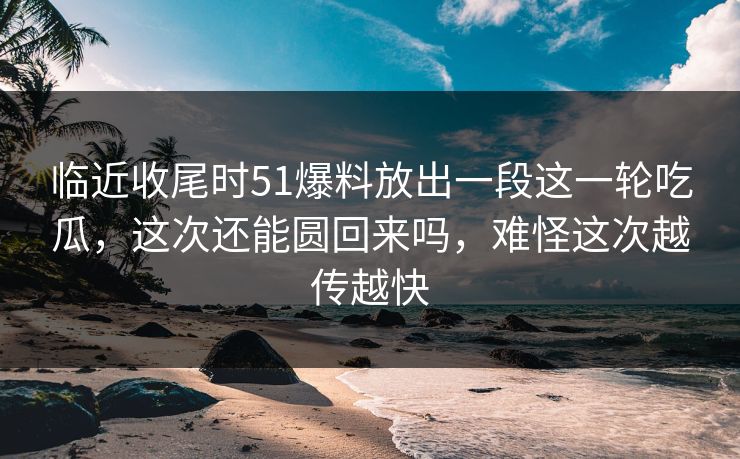 临近收尾时51爆料放出一段这一轮吃瓜，这次还能圆回来吗，难怪这次越传越快