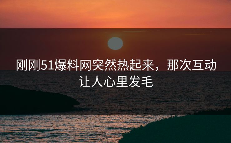 刚刚51爆料网突然热起来，那次互动让人心里发毛