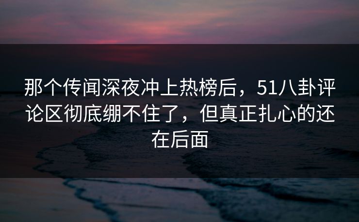 那个传闻深夜冲上热榜后，51八卦评论区彻底绷不住了，但真正扎心的还在后面