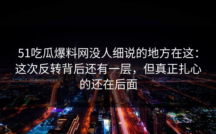 51吃瓜爆料网没人细说的地方在这：这次反转背后还有一层，但真正扎心的还在后面