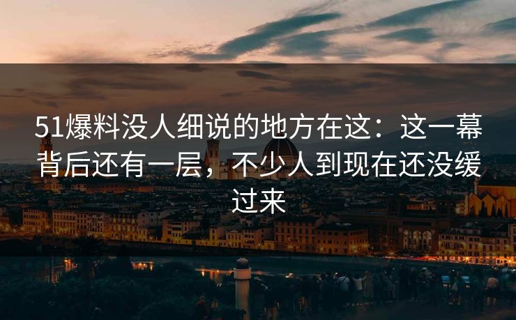 51爆料没人细说的地方在这：这一幕背后还有一层，不少人到现在还没缓过来