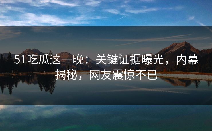 51吃瓜这一晚：关键证据曝光，内幕揭秘，网友震惊不已