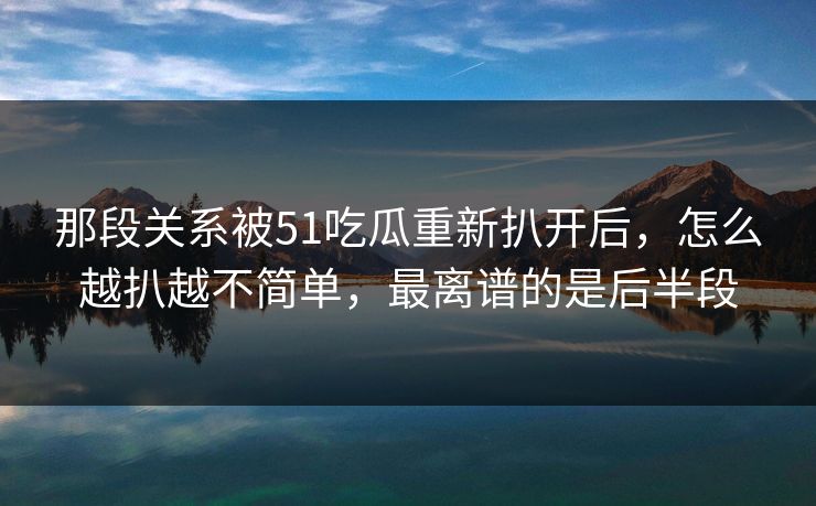 那段关系被51吃瓜重新扒开后,怎么越扒越不简单,最离谱的是后半段