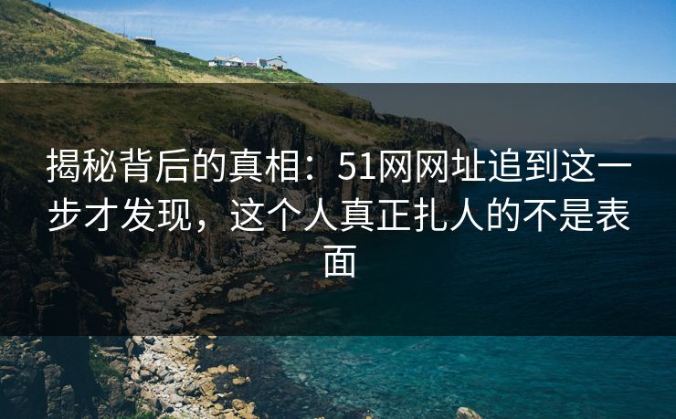 揭秘背后的真相：51网网址追到这一步才发现，这个人真正扎人的不是表面