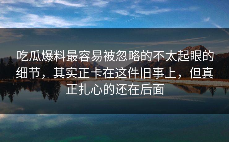 吃瓜爆料最容易被忽略的不太起眼的细节，其实正卡在这件旧事上，但真正扎心的还在后面