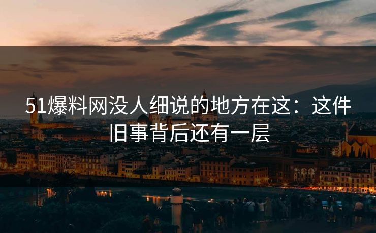 51爆料网没人细说的地方在这：这件旧事背后还有一层