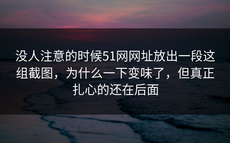 没人注意的时候51网网址放出一段这组截图，为什么一下变味了，但真正扎心的还在后面