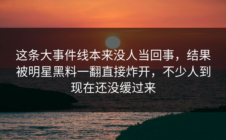 这条大事件线本来没人当回事，结果被明星黑料一翻直接炸开，不少人到现在还没缓过来