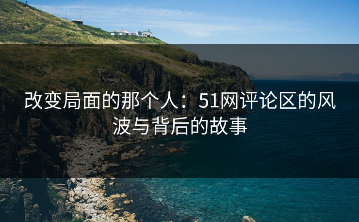 改变局面的那个人：51网评论区的风波与背后的故事