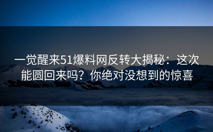 一觉醒来51爆料网反转大揭秘:这次能圆回来吗?你绝对没想到的惊喜 一觉醒来51爆料网反转大揭秘:这次能圆回来吗?你绝对没想到的惊喜